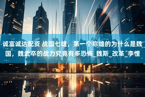 诚富诚达配资 战国七雄，第一个称雄的为什么是魏国，魏武卒的战力究竟有多恐怖_魏斯_改革_李悝