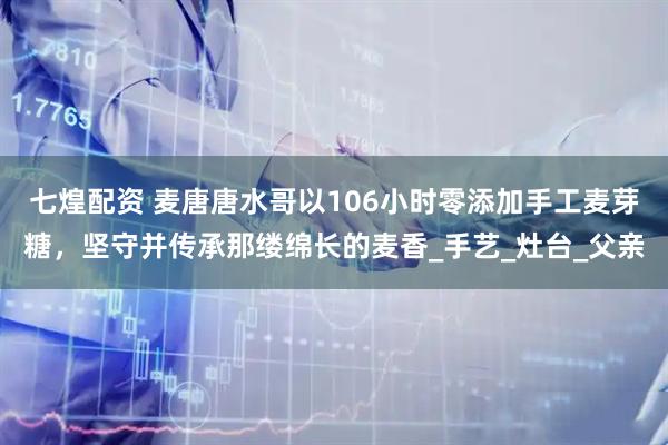 七煌配资 麦唐唐水哥以106小时零添加手工麦芽糖，坚守并传承那缕绵长的麦香_手艺_灶台_父亲