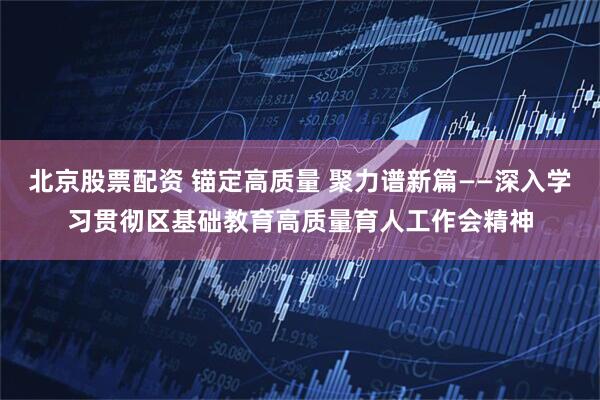 北京股票配资 锚定高质量 聚力谱新篇——深入学习贯彻区基础教育高质量育人工作会精神