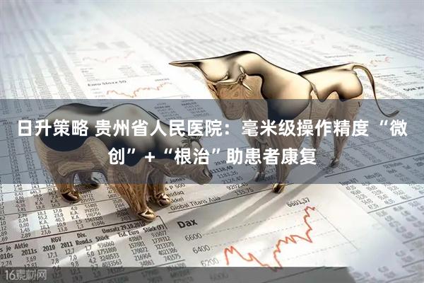 日升策略 贵州省人民医院：毫米级操作精度 “微创”＋“根治”助患者康复
