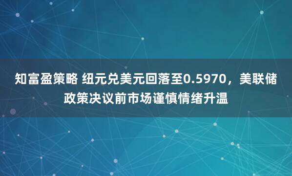 知富盈策略 纽元兑美元回落至0.5970，美联储政策决议前市场谨慎情绪升温