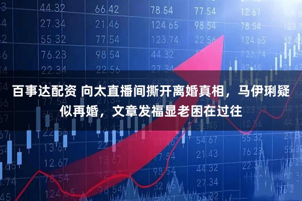 百事达配资 向太直播间撕开离婚真相，马伊琍疑似再婚，文章发福显老困在过往
