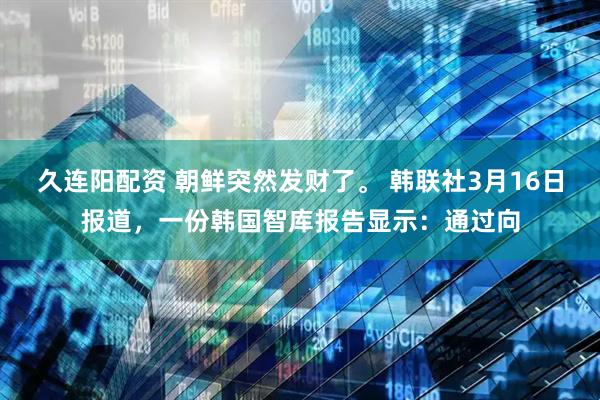 久连阳配资 朝鲜突然发财了。 韩联社3月16日报道，一份韩国智库报告显示：通过向